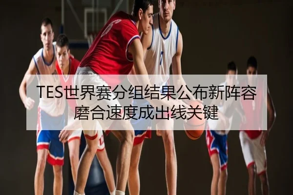 TES世界赛分组结果公布新阵容磨合速度成出线关键