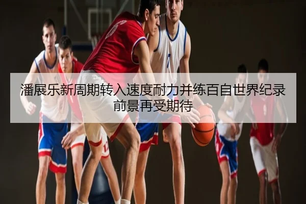 潘展乐新周期转入速度耐力并练百自世界纪录前景再受期待